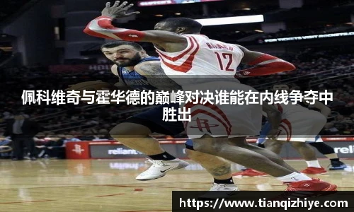 佩科维奇与霍华德的巅峰对决谁能在内线争夺中胜出