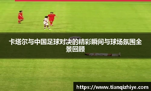 卡塔尔与中国足球对决的精彩瞬间与球场氛围全景回顾